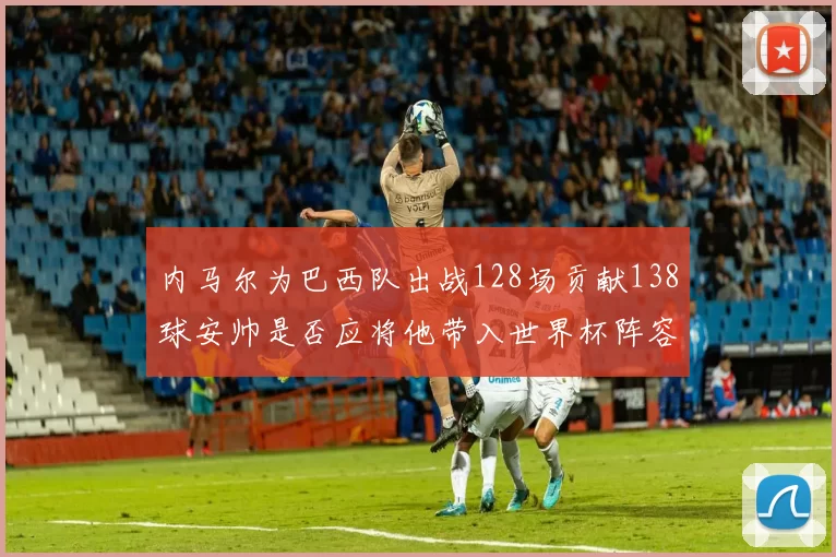 内马尔为巴西队出战128场贡献138球安帅是否应将他带入世界杯阵容