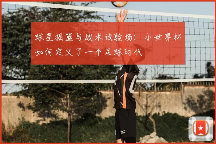 球星摇篮与战术试验场：小世界杯如何定义了一个足球时代