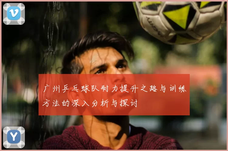 广州乒乓球队耐力提升之路与训练方法的深入分析与探讨