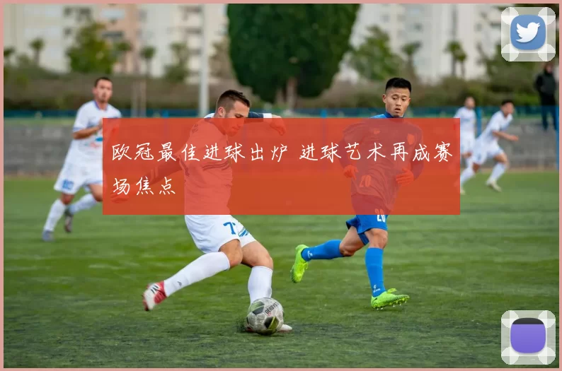 欧冠最佳进球出炉 进球艺术再成赛场焦点