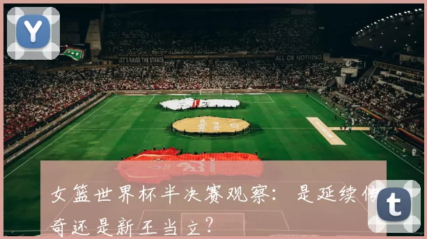 女篮世界杯半决赛观察:是延续传奇还是新王当立?
