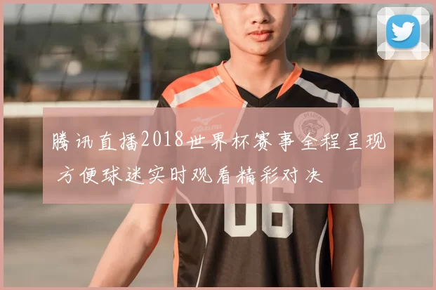腾讯直播2018世界杯赛事全程呈现 方便球迷实时观看精彩对决