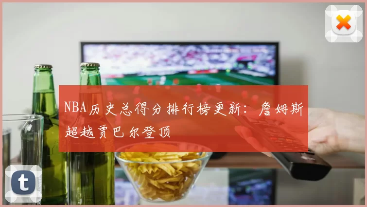 NBA历史总得分排行榜更新:詹姆斯超越贾巴尔登顶