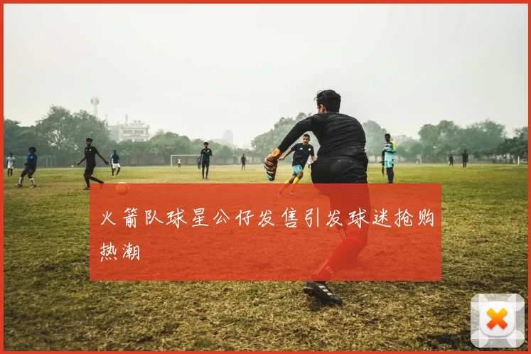 火箭队球星公仔发售引发球迷抢购热潮