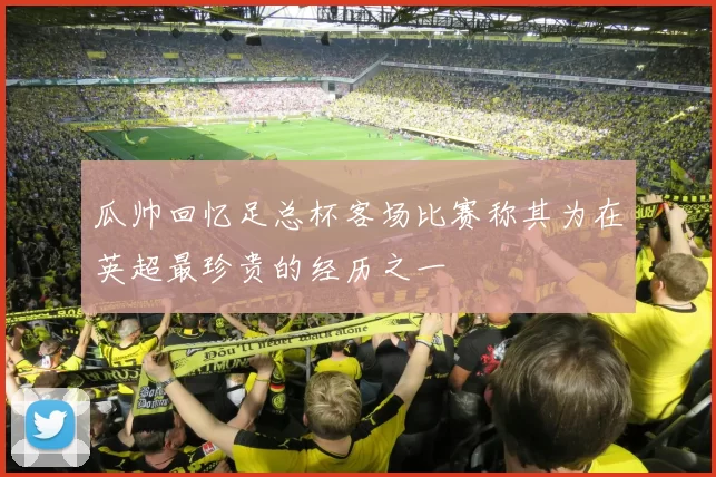 瓜帅回忆足总杯客场比赛称其为在英超最珍贵的经历之一