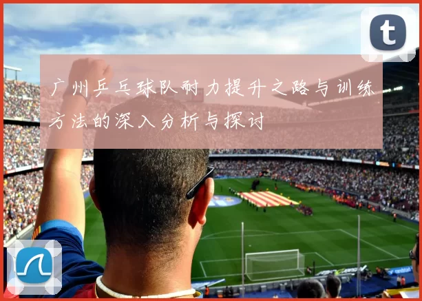 广州乒乓球队耐力提升之路与训练方法的深入分析与探讨