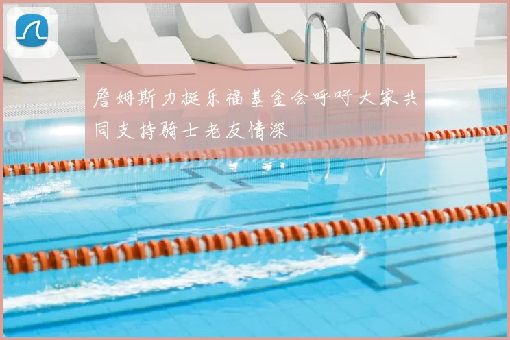 詹姆斯力挺乐福基金会呼吁大家共同支持骑士老友情深