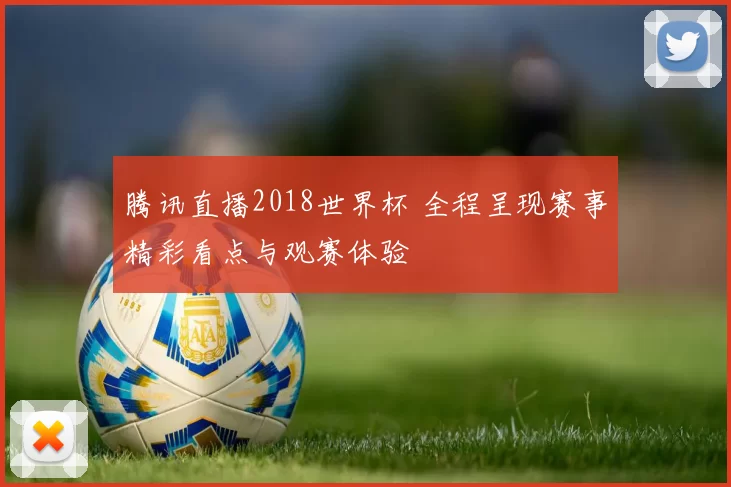 腾讯直播2018世界杯 全程呈现赛事精彩看点与观赛体验