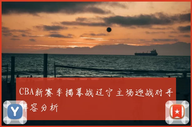 CBA新赛季揭幕战辽宁主场迎战对手阵容分析