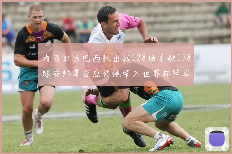 内马尔为巴西队出战128场贡献138球安帅是否应将他带入世界杯阵容