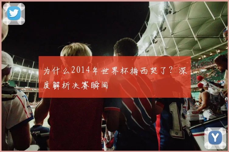为什么2014年世界杯梅西哭了？深度解析决赛瞬间