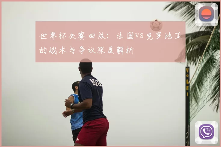 世界杯决赛回放:法国vs克罗地亚的战术与争议深度解析