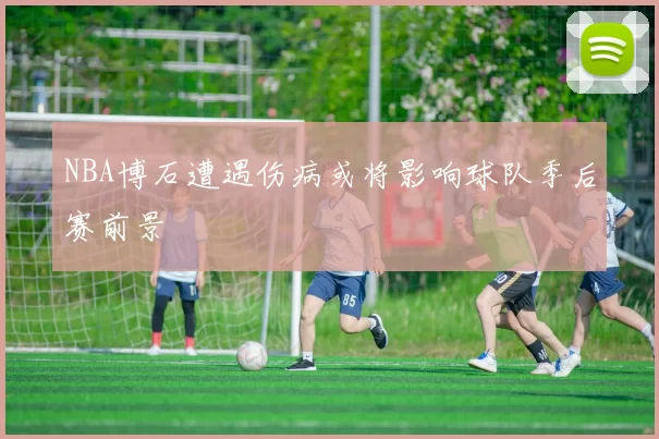NBA博石遭遇伤病或将影响球队季后赛前景